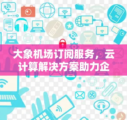 大象机场订阅服务，云计算解决方案助力企业高效运维